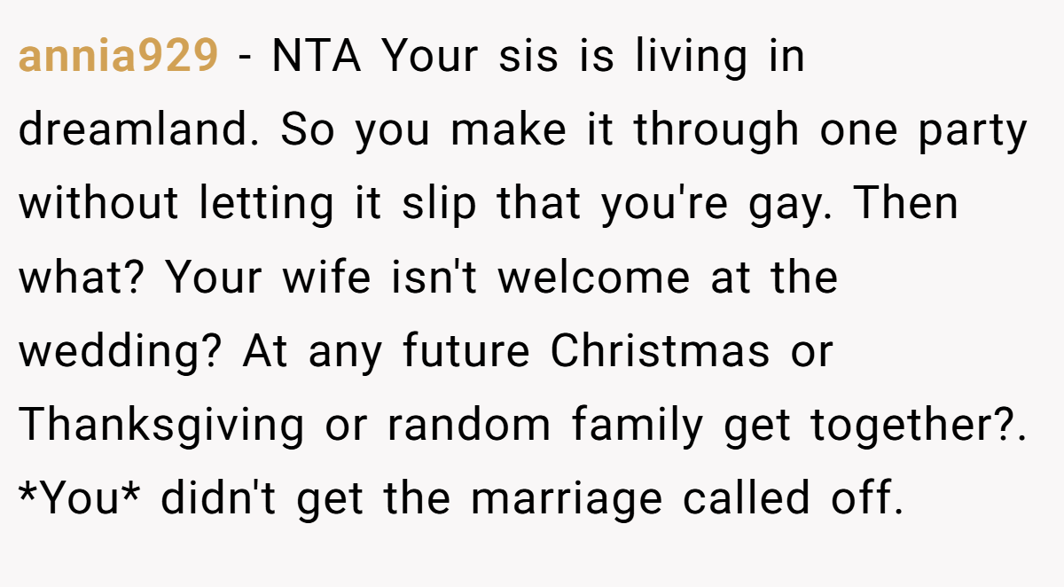 annia929 − NTA Your sis is living in dreamland. So you make it through one party without letting it slip that you're gay. Then what? Your wife isn't welcome at the wedding? At any future Christmas or Thanksgiving or random family get together?. *You* didn't get the marriage called off.