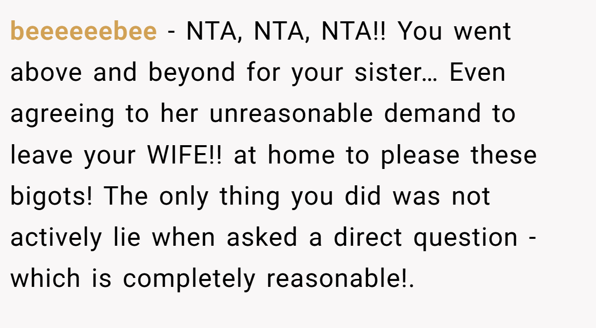 beeeeeebee − NTA, NTA, NTA!! You went above and beyond for your sister… Even agreeing to her unreasonable demand to leave your WIFE!! at home to please these bigots! The only thing you did was not actively lie when asked a direct question - which is completely reasonable!.