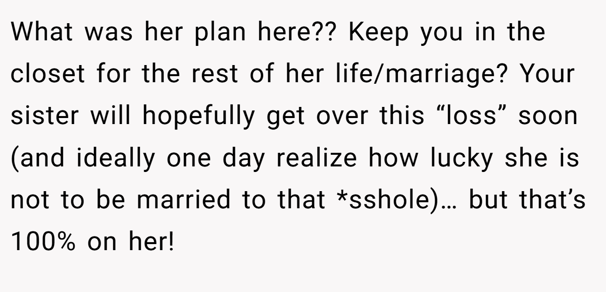 What was her plan here?? Keep you in the closet for the rest of her life/marriage? Your sister will hopefully get over this “loss” soon (and ideally one day realize how lucky she is not to be married to that *sshole)… but that’s 100% on her!