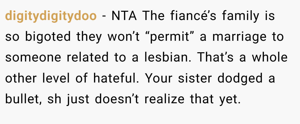 digitydigitydoo − NTA The fiancé’s family is so bigoted they won’t “permit” a marriage to someone related to a lesbian. That’s a whole other level of hateful. Your sister dodged a bullet, sh just doesn’t realize that yet.