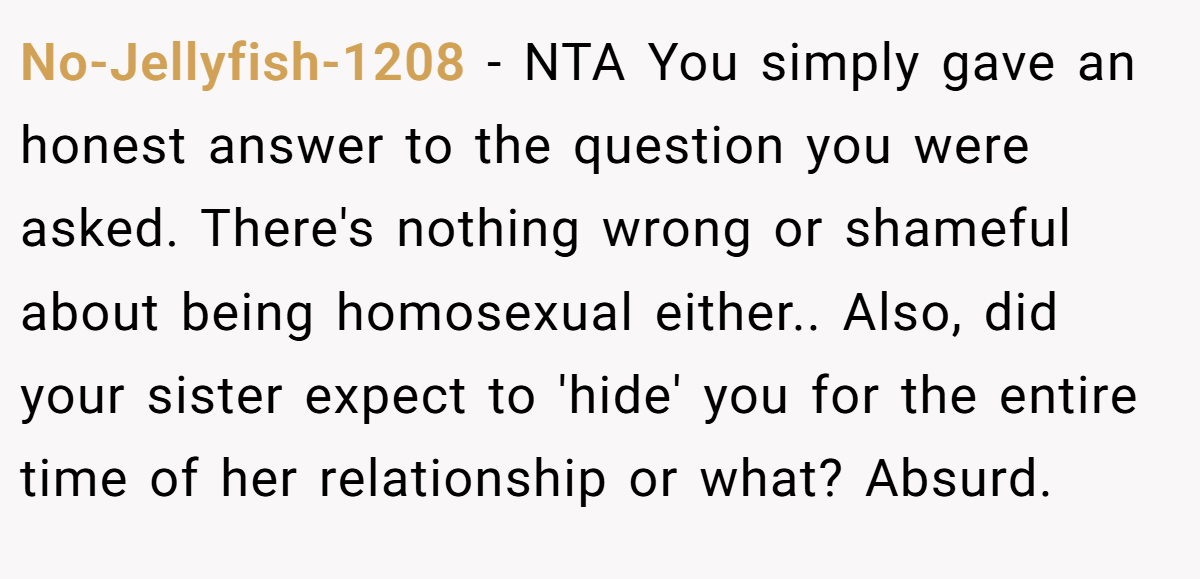 No-Jellyfish-1208 − NTA You simply gave an honest answer to the question you were asked. There's nothing wrong or shameful about being homosexual either.. Also, did your sister expect to 'hide' you for the entire time of her relationship or what? Absurd.