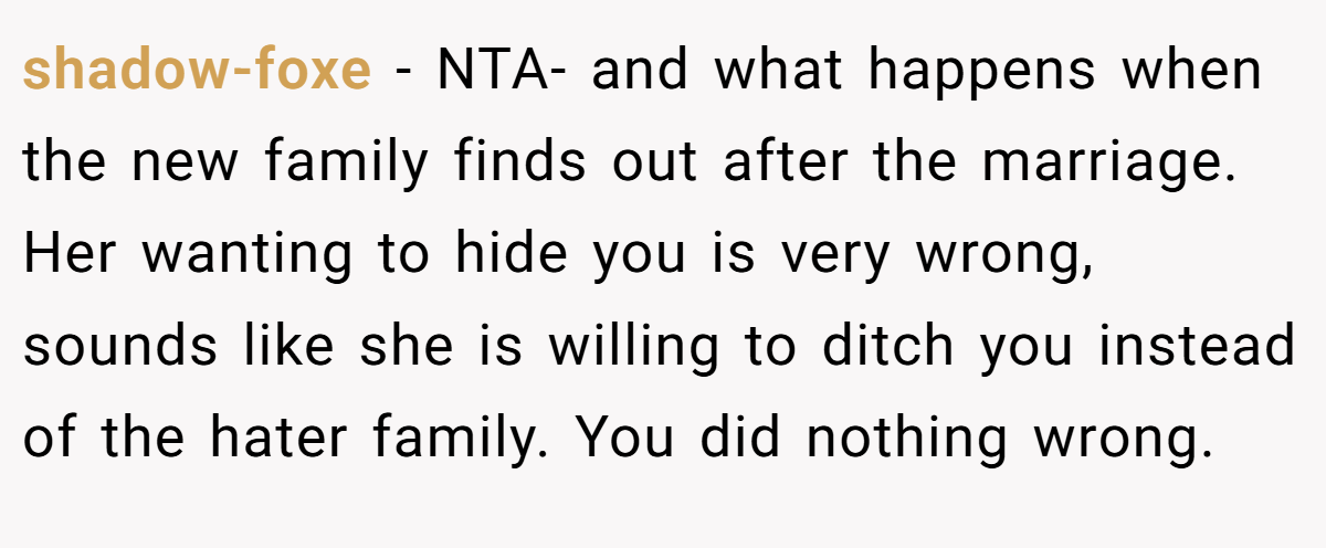shadow-foxe − NTA- and what happens when the new family finds out after the marriage. Her wanting to hide you is very wrong, sounds like she is willing to ditch you instead of the hater family. You did nothing wrong.