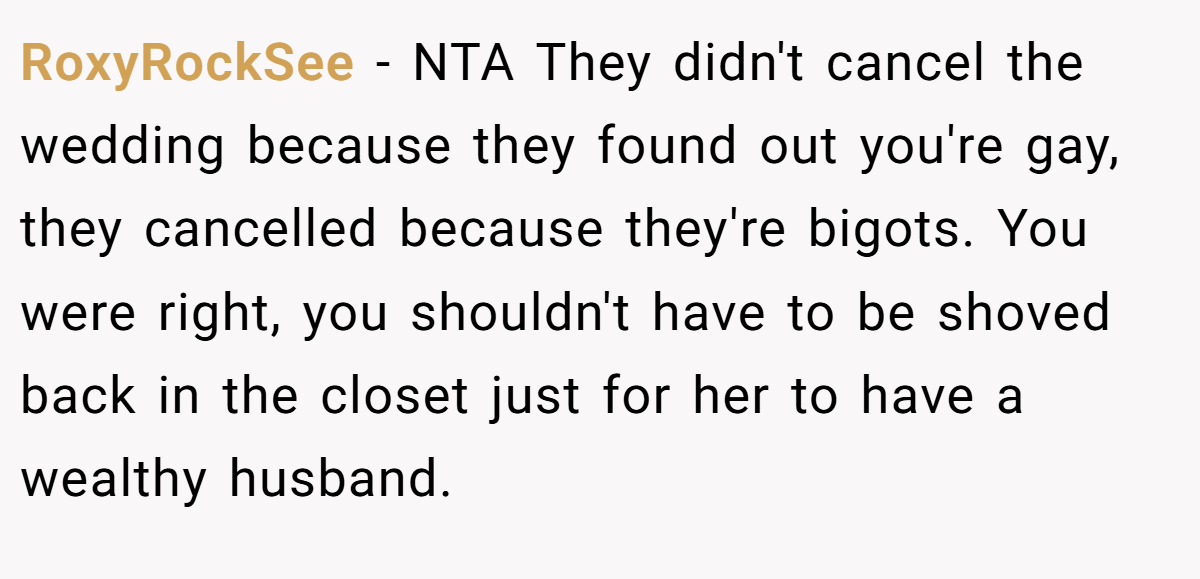RoxyRockSee − NTA They didn't cancel the wedding because they found out you're gay, they cancelled because they're bigots. You were right, you shouldn't have to be shoved back in the closet just for her to have a wealthy husband.