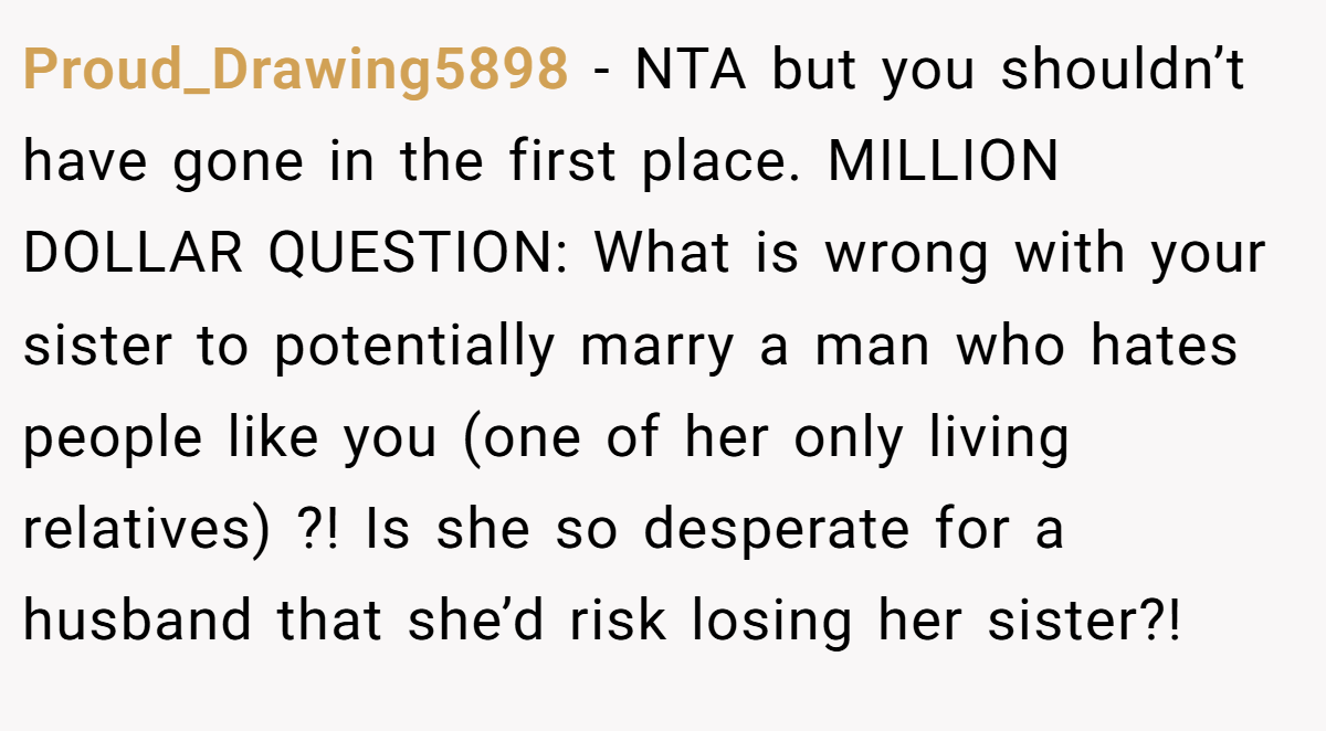 Proud_Drawing5898 − NTA but you shouldn’t have gone in the first place. MILLION DOLLAR QUESTION: What is wrong with your sister to potentially marry a man who hates people like you (one of her only living relatives) ?! Is she so desperate for a husband that she’d risk losing her sister?!