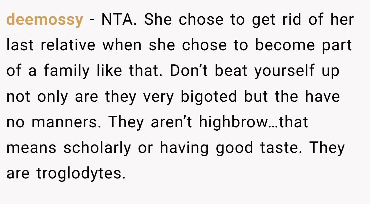 deemossy − NTA. She chose to get rid of her last relative when she chose to become part of a family like that. Don’t beat yourself up not only are they very bigoted but the have no manners. They aren’t highbrow…that means scholarly or having good taste. They are troglodytes.