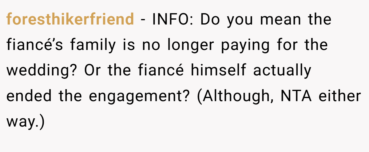 foresthikerfriend − INFO: Do you mean the fiancé’s family is no longer paying for the wedding? Or the fiancé himself actually ended the engagement? (Although, NTA either way.)