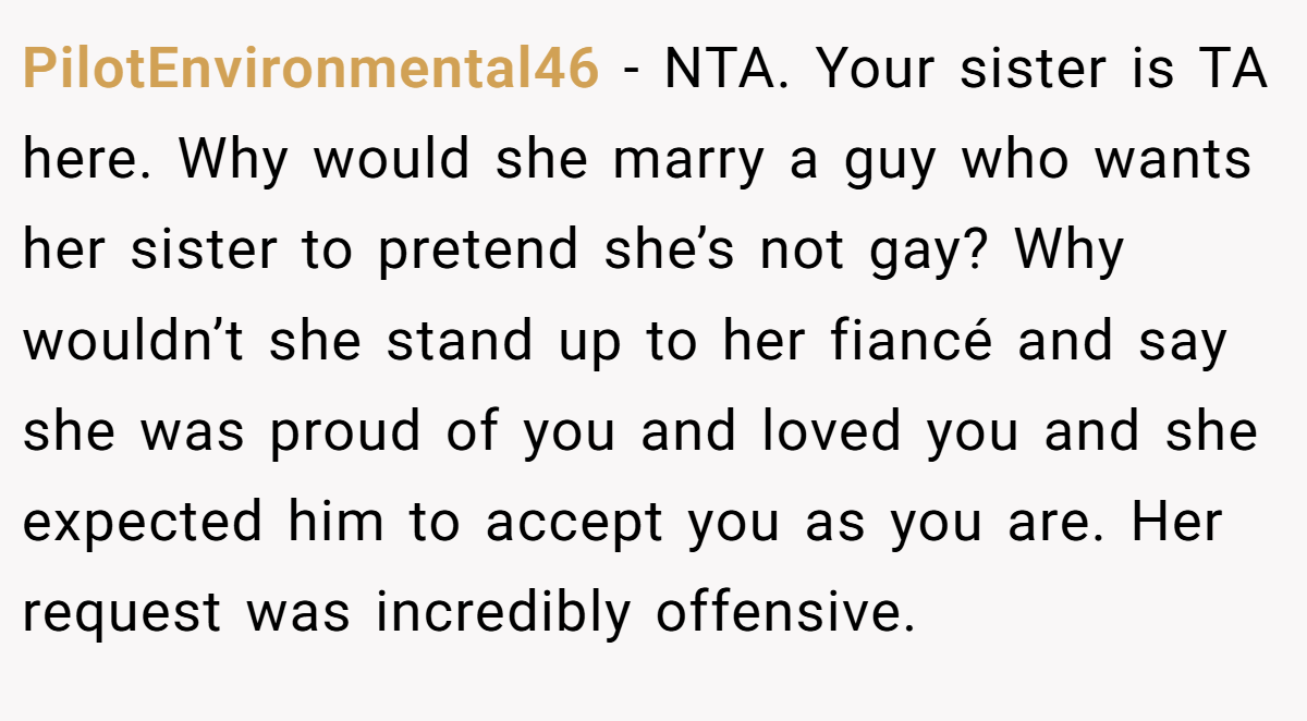PilotEnvironmental46 − NTA. Your sister is TA here. Why would she marry a guy who wants her sister to pretend she’s not gay? Why wouldn’t she stand up to her fiancé and say she was proud of you and loved you and she expected him to accept you as you are. Her request was incredibly offensive.