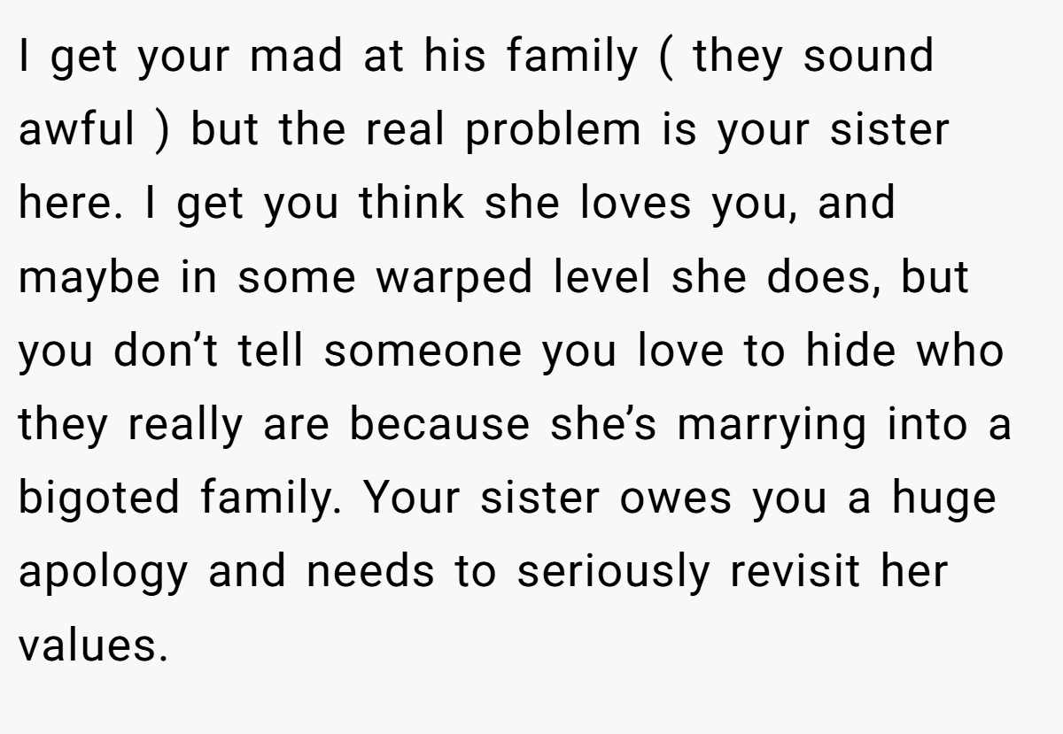 I get your mad at his family ( they sound awful ) but the real problem is your sister here. I get you think she loves you, and maybe in some warped level she does, but you don’t tell someone you love to hide who they really are because she’s marrying into a bigoted family. Your sister owes you a huge apology and needs to seriously revisit her values.