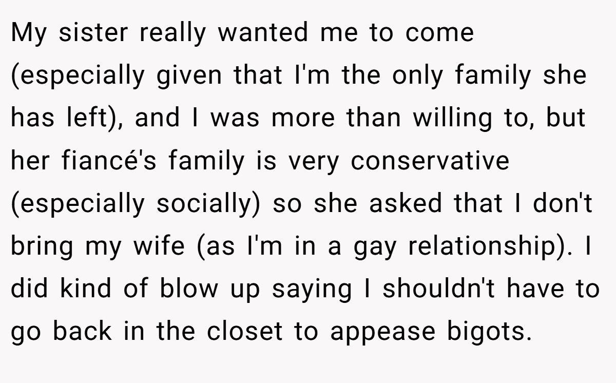My sister really wanted me to come (especially given that I'm the only family she has left), and I was more than willing to, but her fiancé's family is very conservative (especially socially) so she asked that I don't bring my wife (as I'm in a gay relationship). I did kind of blow up saying I shouldn't have to go back in the closet to appease bigots.