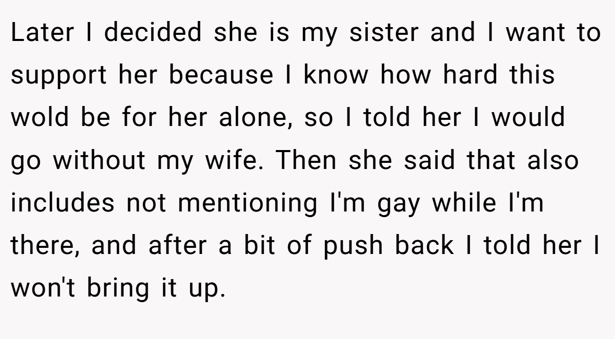 Later I decided she is my sister and I want to support her because I know how hard this wold be for her alone, so I told her I would go without my wife. Then she said that also includes not mentioning I'm gay while I'm there, and after a bit of push back I told her I won't bring it up.