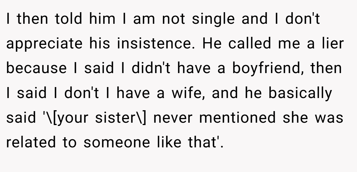 I then told him I am not single and I don't appreciate his insistence. He called me a lier because I said I didn't have a boyfriend, then I said I don't I have a wife, and he basically said '\[your sister\] never mentioned she was related to someone like that'.