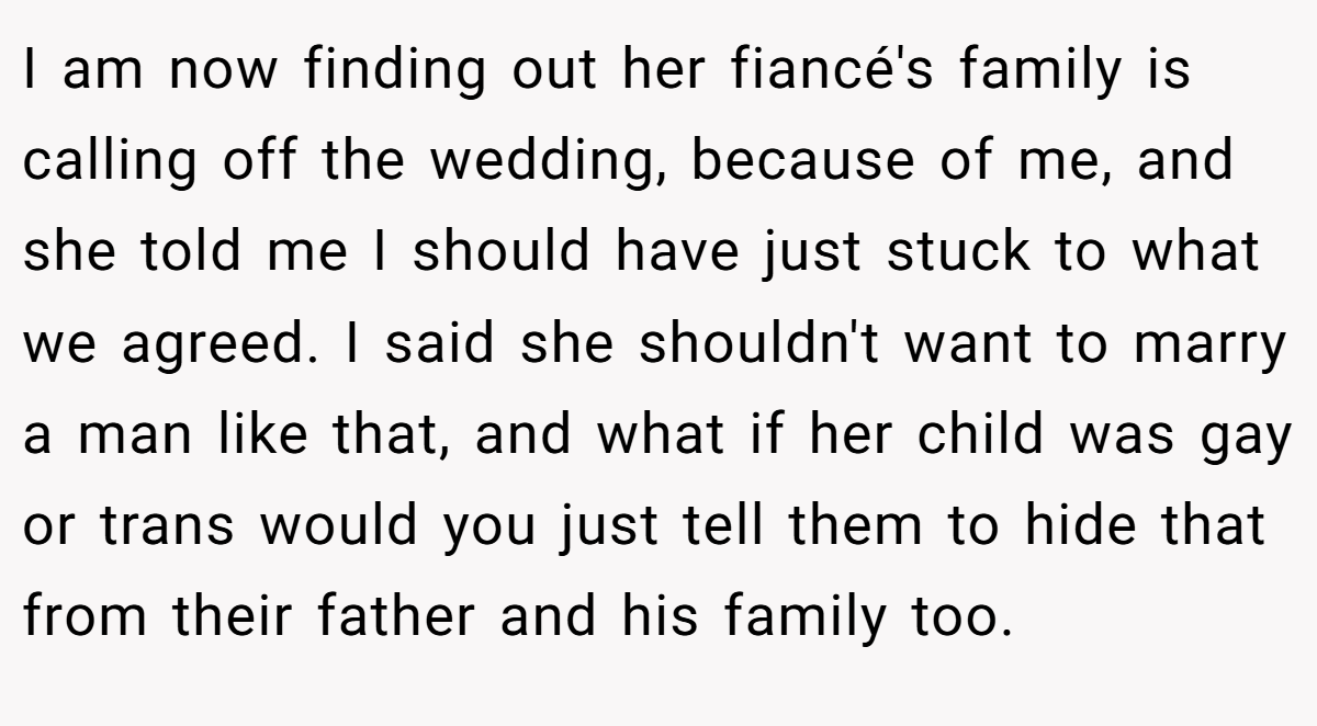 I am now finding out her fiancé's family is calling off the wedding, because of me, and she told me I should have just stuck to what we agreed. I said she shouldn't want to marry a man like that, and what if her child was gay or trans would you just tell them to hide that from their father and his family too.