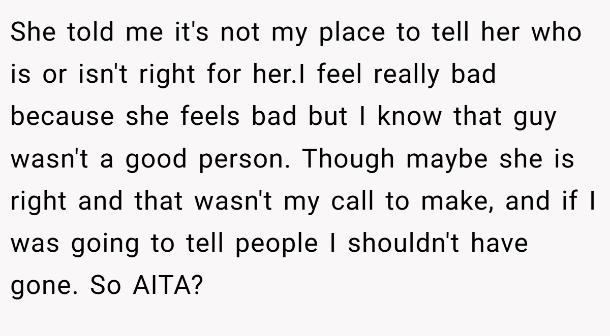 She told me it's not my place to tell her who is or isn't right for her.I feel really bad because she feels bad but I know that guy wasn't a good person. Though maybe she is right and that wasn't my call to make, and if I was going to tell people I shouldn't have gone. So AITA?