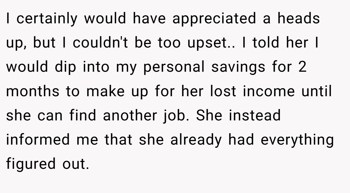 I certainly would have appreciated a heads up, but I couldn't be too upset.. I told her I would dip into my personal savings for 2 months to make up for her lost income until she can find another job. She instead informed me that she already had everything figured out.