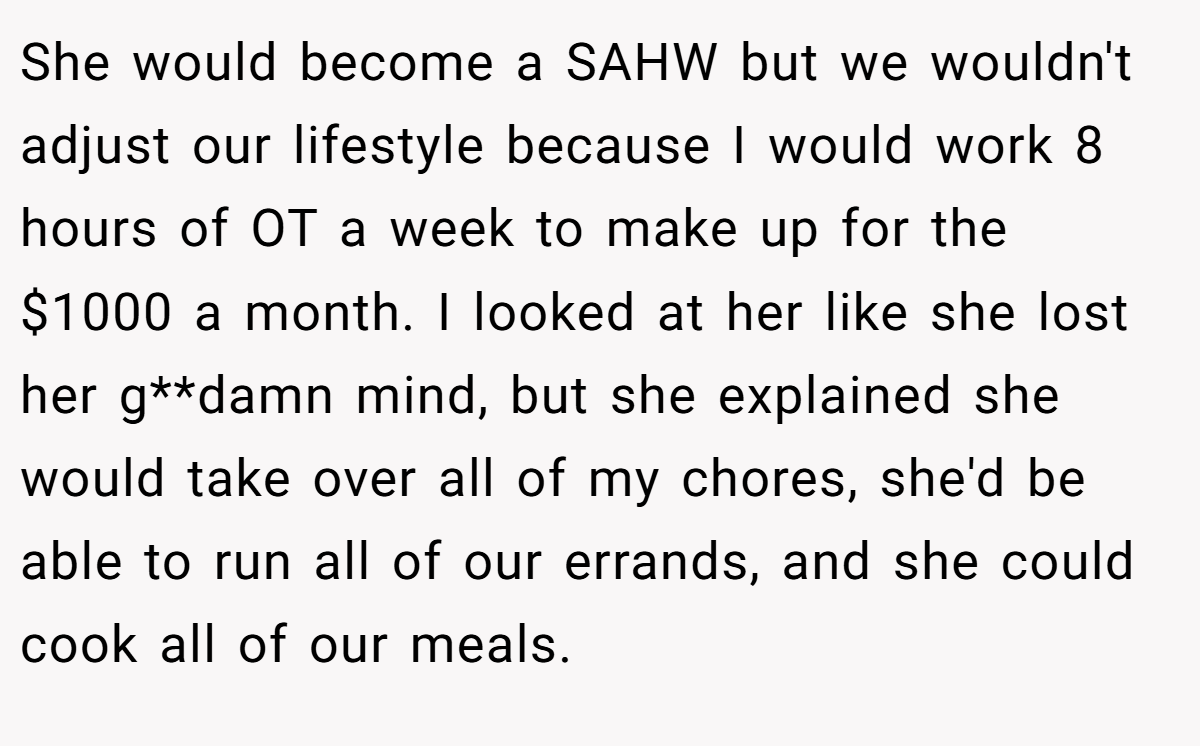 She would become a SAHW but we wouldn't adjust our lifestyle because I would work 8 hours of OT a week to make up for the $1000 a month. I looked at her like she lost her g**damn mind, but she explained she would take over all of my chores, she'd be able to run all of our errands, and she could cook all of our meals.