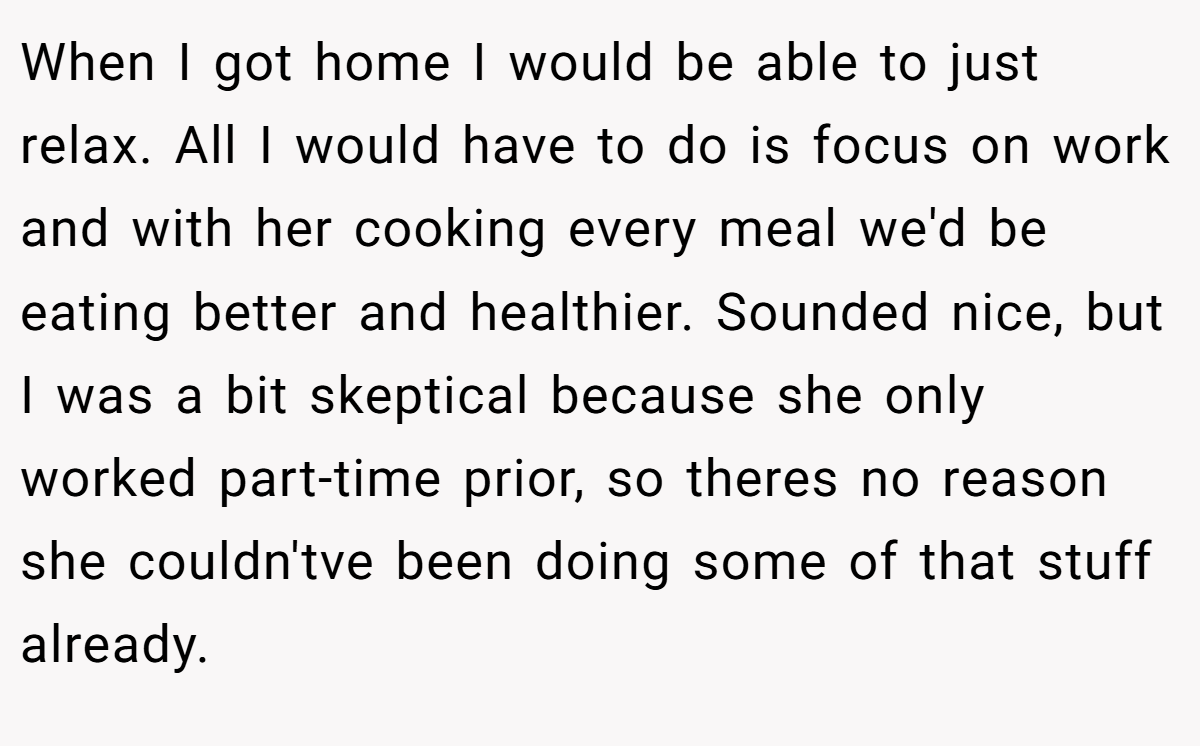 When I got home I would be able to just relax. All I would have to do is focus on work and with her cooking every meal we'd be eating better and healthier. Sounded nice, but I was a bit skeptical because she only worked part-time prior, so theres no reason she couldn'tve been doing some of that stuff already.
