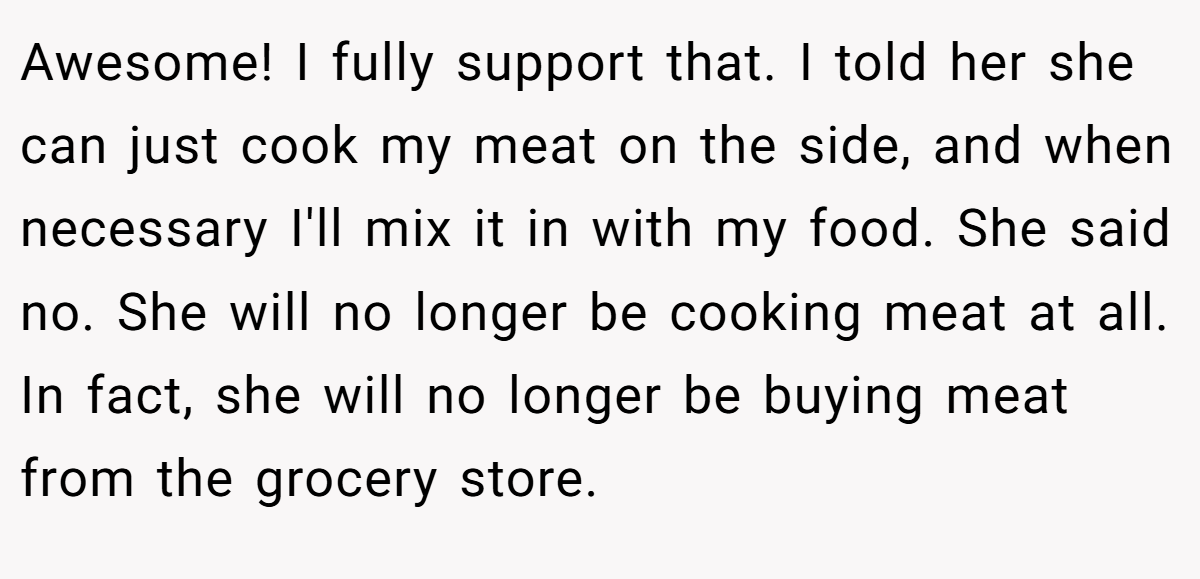 Awesome! I fully support that. I told her she can just cook my meat on the side, and when necessary I'll mix it in with my food. She said no. She will no longer be cooking meat at all. In fact, she will no longer be buying meat from the grocery store.