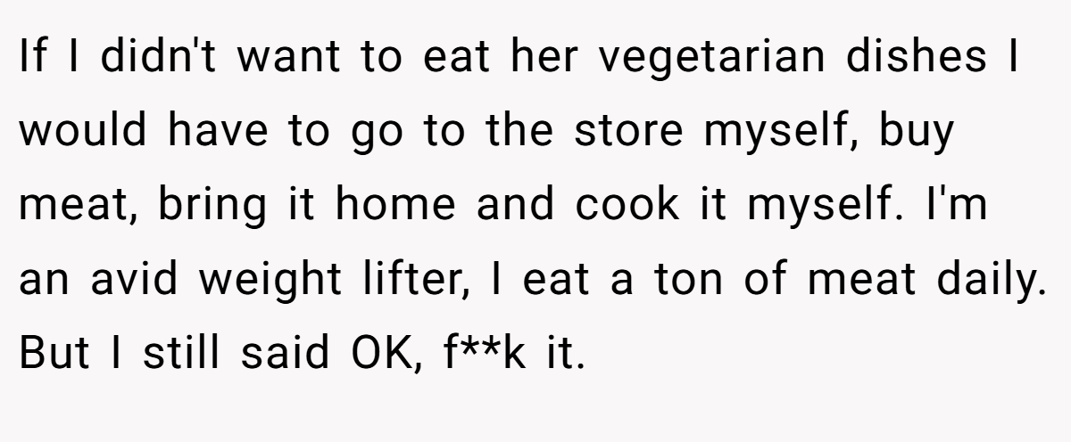 If I didn't want to eat her vegetarian dishes I would have to go to the store myself, buy meat, bring it home and cook it myself. I'm an avid weight lifter, I eat a ton of meat daily. But I still said OK, f**k it.