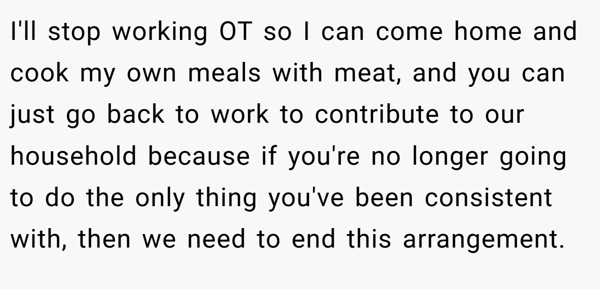 I'll stop working OT so I can come home and cook my own meals with meat, and you can just go back to work to contribute to our household because if you're no longer going to do the only thing you've been consistent with, then we need to end this arrangement.