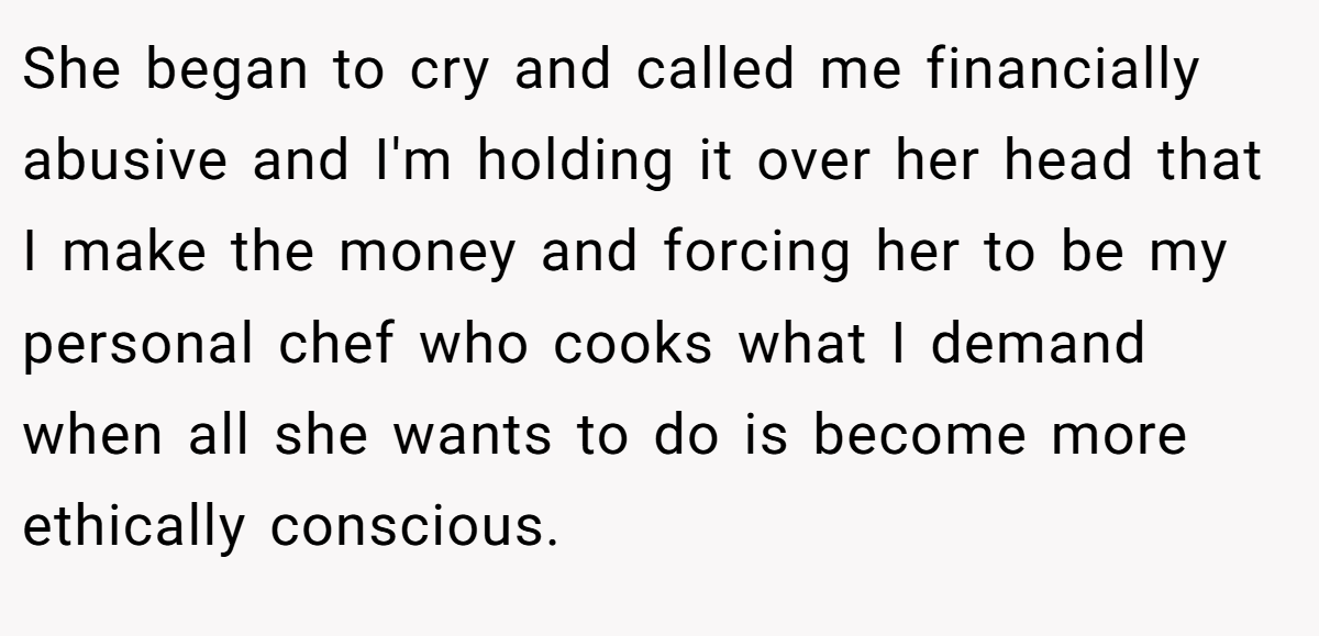 She began to cry and called me financially abusive and I'm holding it over her head that I make the money and forcing her to be my personal chef who cooks what I demand when all she wants to do is become more ethically conscious.