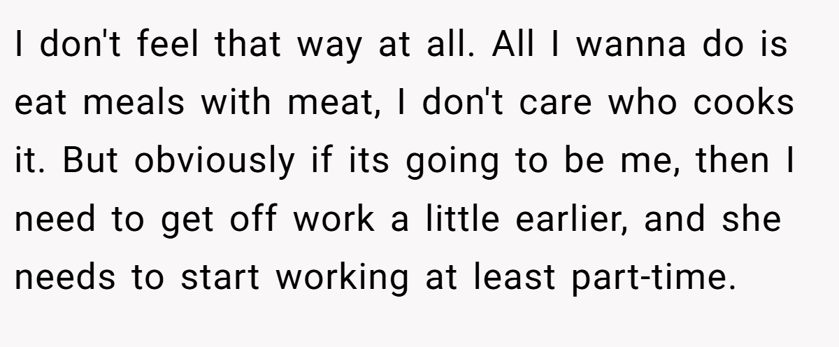 I don't feel that way at all. All I wanna do is eat meals with meat, I don't care who cooks it. But obviously if its going to be me, then I need to get off work a little earlier, and she needs to start working at least part-time.