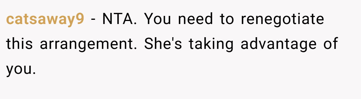 catsaway9 - NTA. You need to renegotiate this arrangement. She's taking advantage of you.