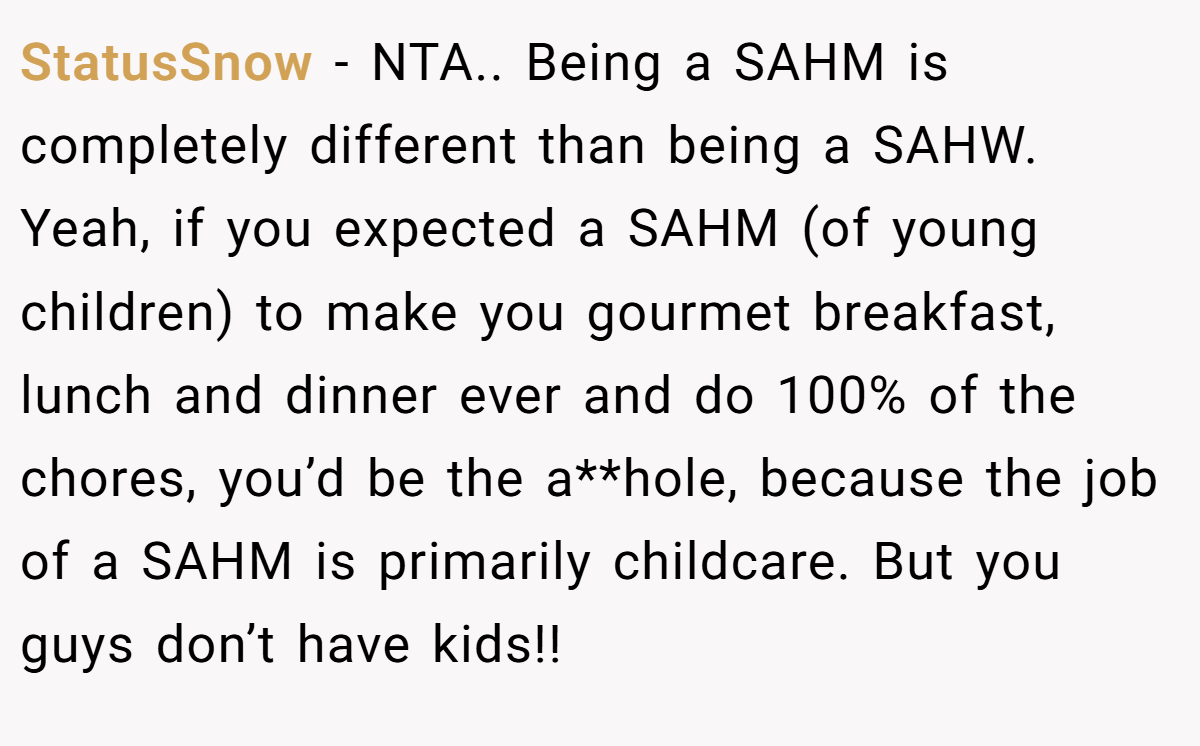 StatusSnow - NTA.. Being a SAHM is completely different than being a SAHW. Yeah, if you expected a SAHM (of young children) to make you gourmet breakfast, lunch and dinner ever and do 100% of the chores, you’d be the a**hole, because the job of a SAHM is primarily childcare. But you guys don’t have kids!!