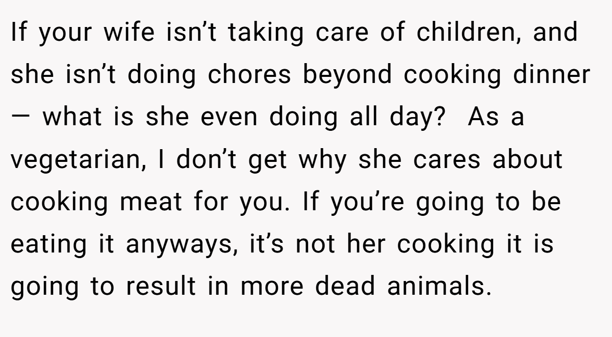 If your wife isn’t taking care of children, and she isn’t doing chores beyond cooking dinner — what is she even doing all day?  As a vegetarian, I don’t get why she cares about cooking meat for you. If you’re going to be eating it anyways, it’s not her cooking it is going to result in more dead animals.
