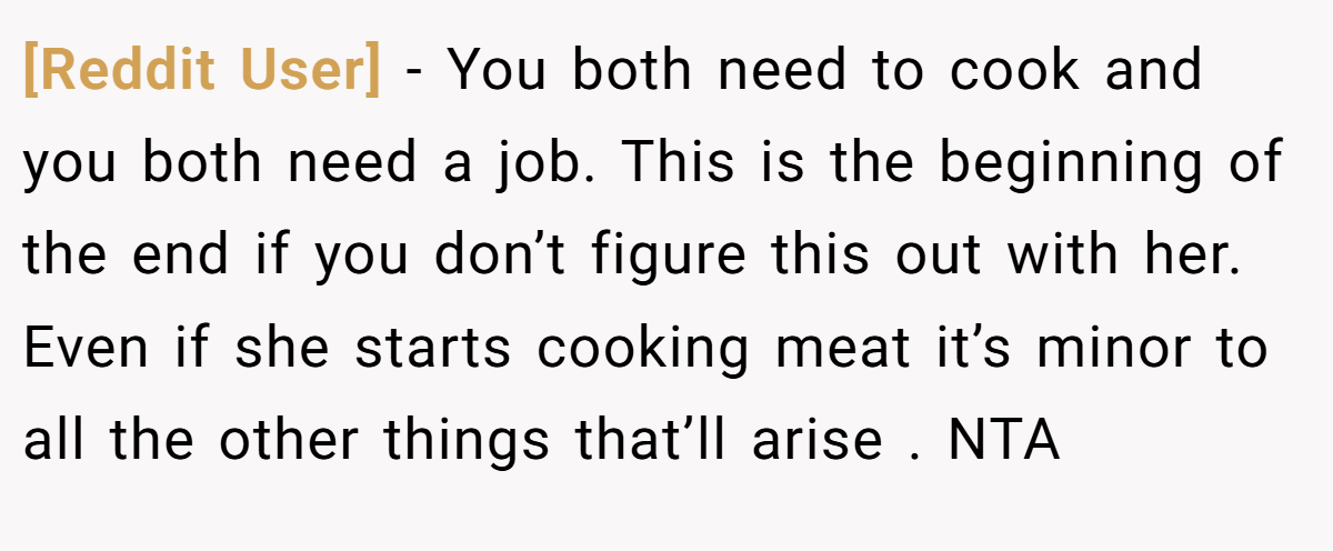 [Reddit User] - You both need to cook and you both need a job. This is the beginning of the end if you don’t figure this out with her. Even if she starts cooking meat it’s minor to all the other things that’ll arise . NTA
