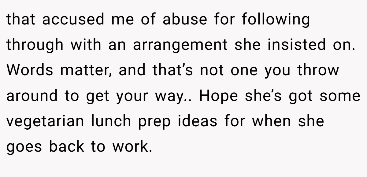 that accused me of abuse for following through with an arrangement she insisted on. Words matter, and that’s not one you throw around to get your way.. Hope she’s got some vegetarian lunch prep ideas for when she goes back to work.
