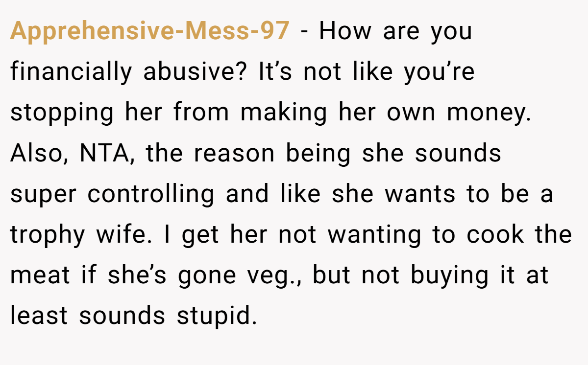 Apprehensive-Mess-97 - How are you financially abusive? It’s not like you’re stopping her from making her own money. Also, NTA, the reason being she sounds super controlling and like she wants to be a trophy wife. I get her not wanting to cook the meat if she’s gone veg., but not buying it at least sounds stupid.