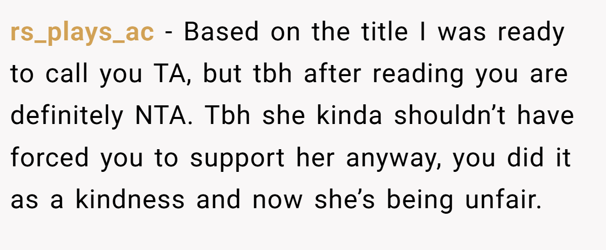 rs_plays_ac - Based on the title I was ready to call you TA, but tbh after reading you are definitely NTA. Tbh she kinda shouldn’t have forced you to support her anyway, you did it as a kindness and now she’s being unfair.