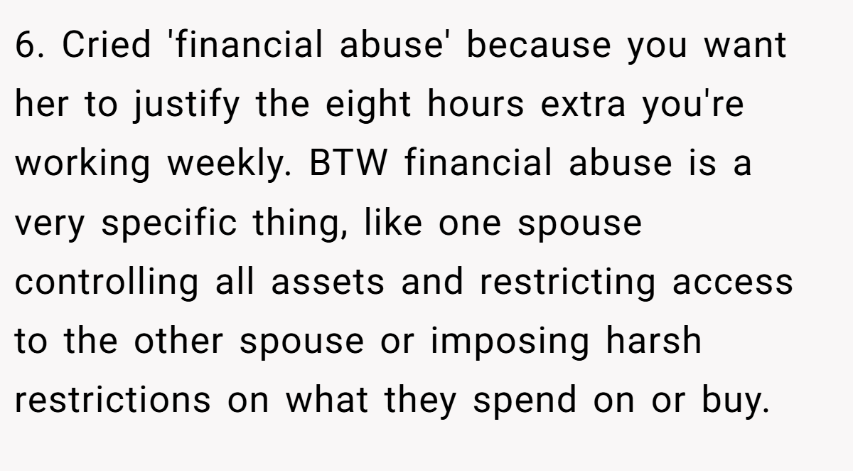 6. Cried 'financial abuse' because you want her to justify the eight hours extra you're working weekly. BTW financial abuse is a very specific thing, like one spouse controlling all assets and restricting access to the other spouse or imposing harsh restrictions on what they spend on or buy.
