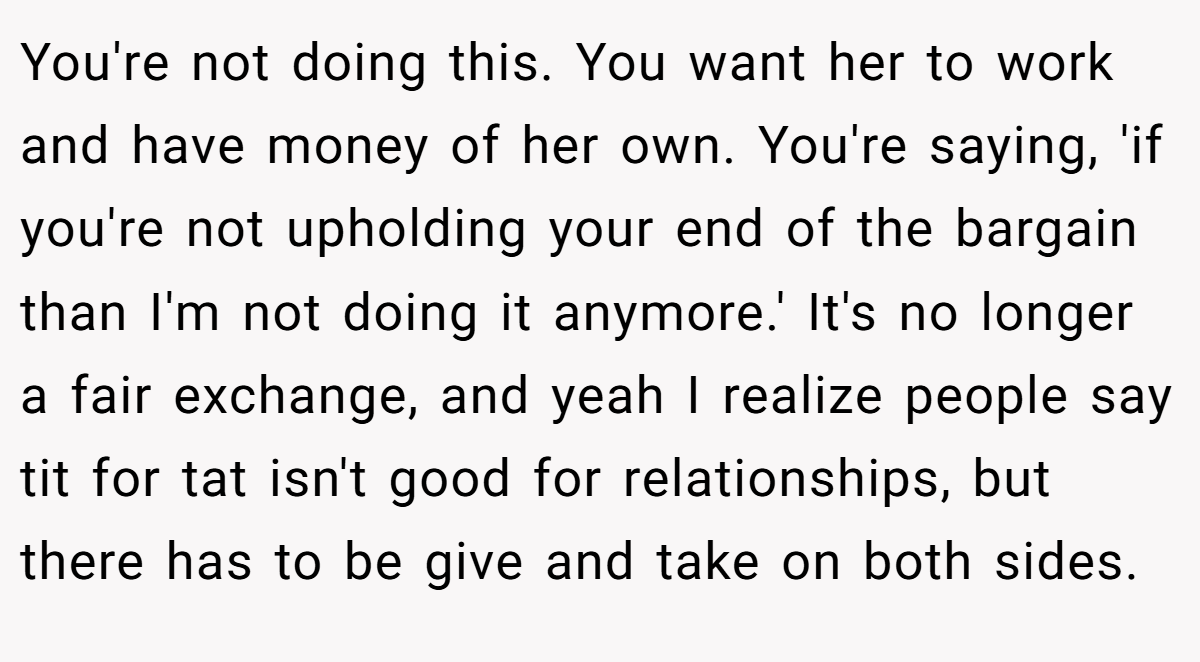 You're not doing this. You want her to work and have money of her own. You're saying, 'if you're not upholding your end of the bargain than I'm not doing it anymore.' It's no longer a fair exchange, and yeah I realize people say tit for tat isn't good for relationships, but there has to be give and take on both sides.