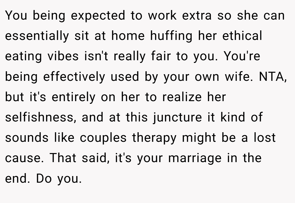 You being expected to work extra so she can essentially sit at home huffing her ethical eating vibes isn't really fair to you. You're being effectively used by your own wife. NTA, but it's entirely on her to realize her selfishness, and at this juncture it kind of sounds like couples therapy might be a lost cause. That said, it's your marriage in the end. Do you.