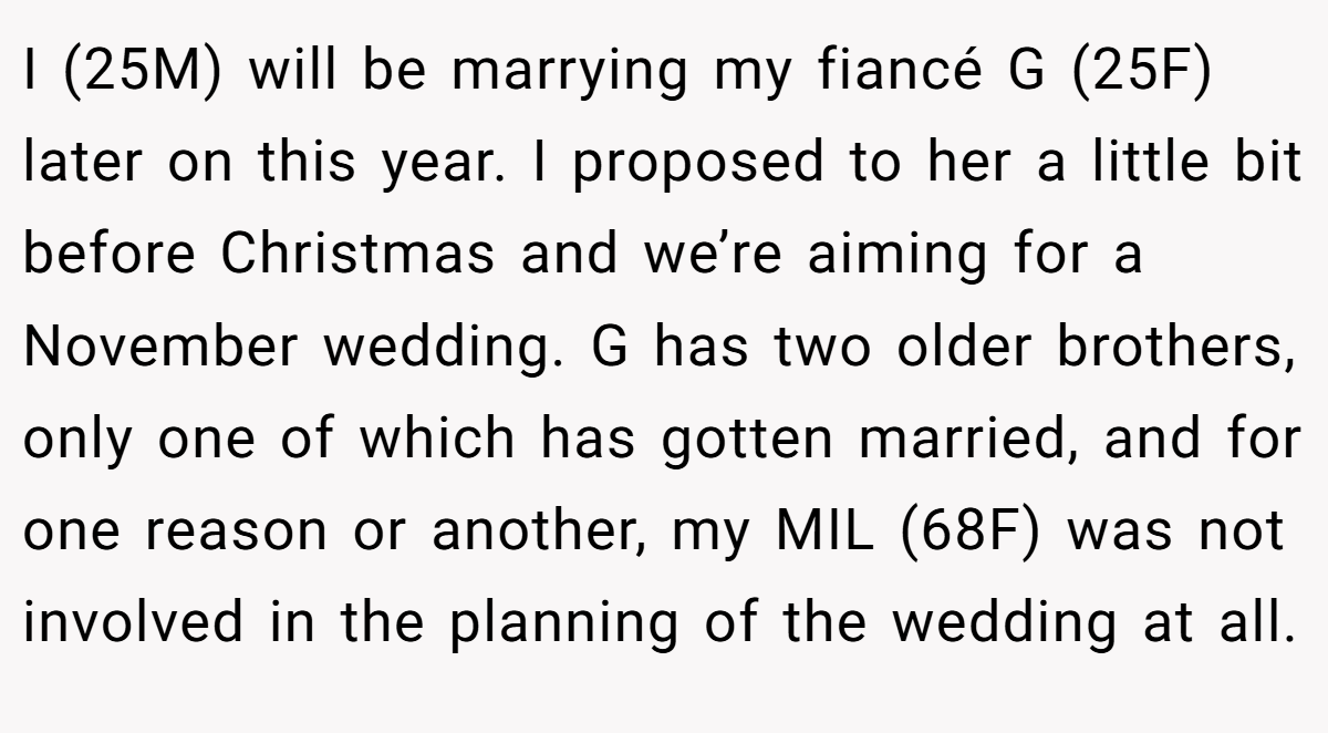 I (25M) will be marrying my fiancé G (25F) later on this year. I proposed to her a little bit before Christmas and we’re aiming for a November wedding. G has two older brothers, only one of which has gotten married, and for one reason or another, my MIL (68F) was not involved in the planning of the wedding at all.