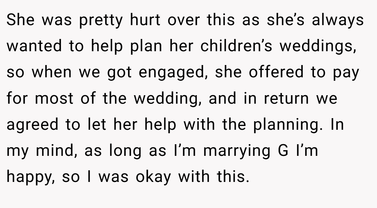 She was pretty hurt over this as she’s always wanted to help plan her children’s weddings, so when we got engaged, she offered to pay for most of the wedding, and in return we agreed to let her help with the planning. In my mind, as long as I’m marrying G I’m happy, so I was okay with this.