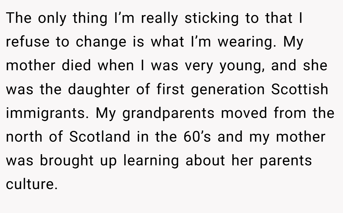 The only thing I’m really sticking to that I refuse to change is what I’m wearing. My mother died when I was very young, and she was the daughter of first generation Scottish immigrants. My grandparents moved from the north of Scotland in the 60’s and my mother was brought up learning about her parents culture.