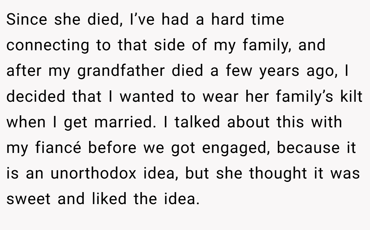 Since she died, I’ve had a hard time connecting to that side of my family, and after my grandfather died a few years ago, I decided that I wanted to wear her family’s kilt when I get married. I talked about this with my fiancé before we got engaged, because it is an unorthodox idea, but she thought it was sweet and liked the idea.