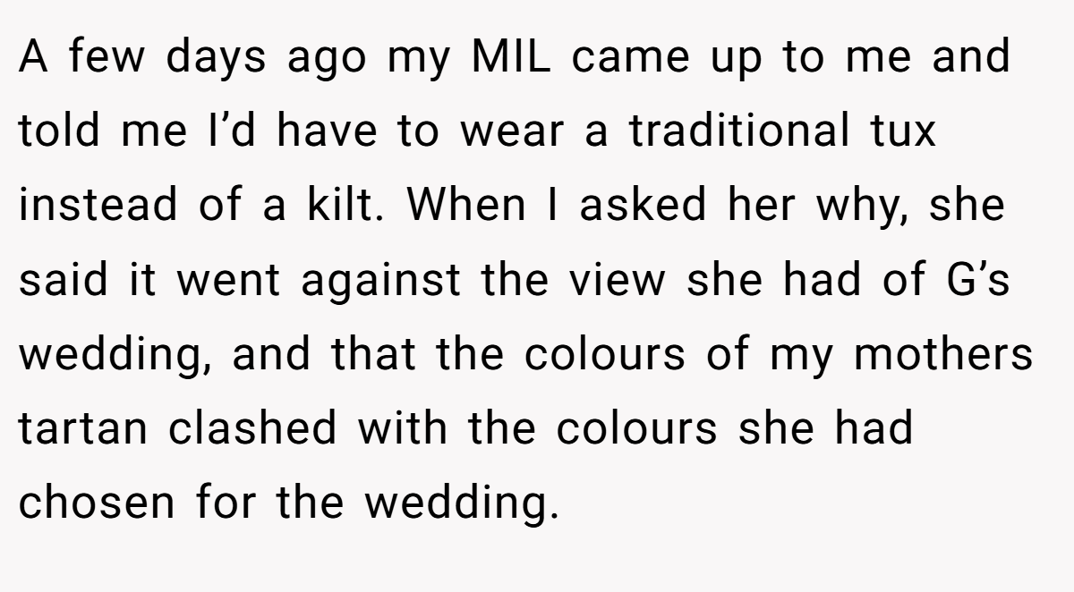 A few days ago my MIL came up to me and told me I’d have to wear a traditional tux instead of a kilt. When I asked her why, she said it went against the view she had of G’s wedding, and that the colours of my mothers tartan clashed with the colours she had chosen for the wedding.