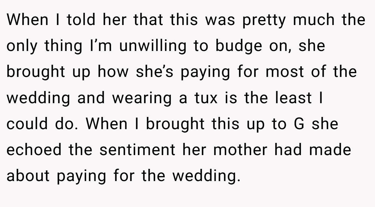 When I told her that this was pretty much the only thing I’m unwilling to budge on, she brought up how she’s paying for most of the wedding and wearing a tux is the least I could do. When I brought this up to G she echoed the sentiment her mother had made about paying for the wedding.