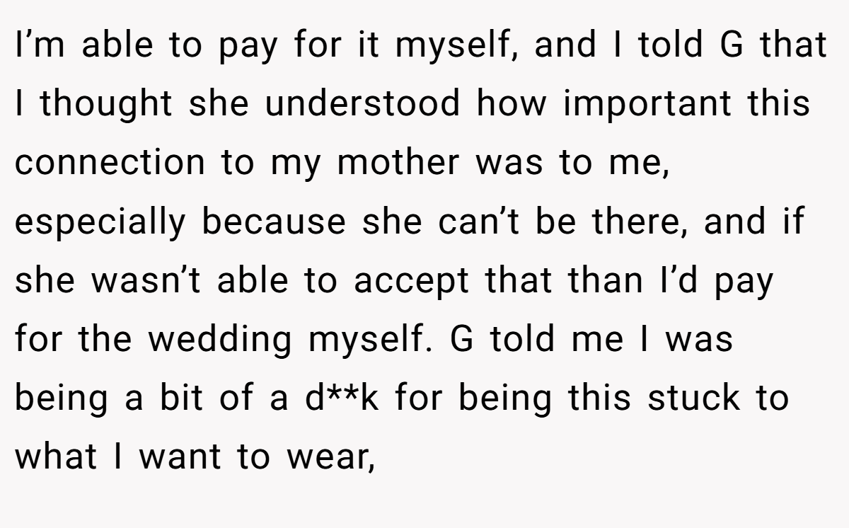 I’m able to pay for it myself, and I told G that I thought she understood how important this connection to my mother was to me, especially because she can’t be there, and if she wasn’t able to accept that than I’d pay for the wedding myself. G told me I was being a bit of a d**k for being this stuck to what I want to wear,