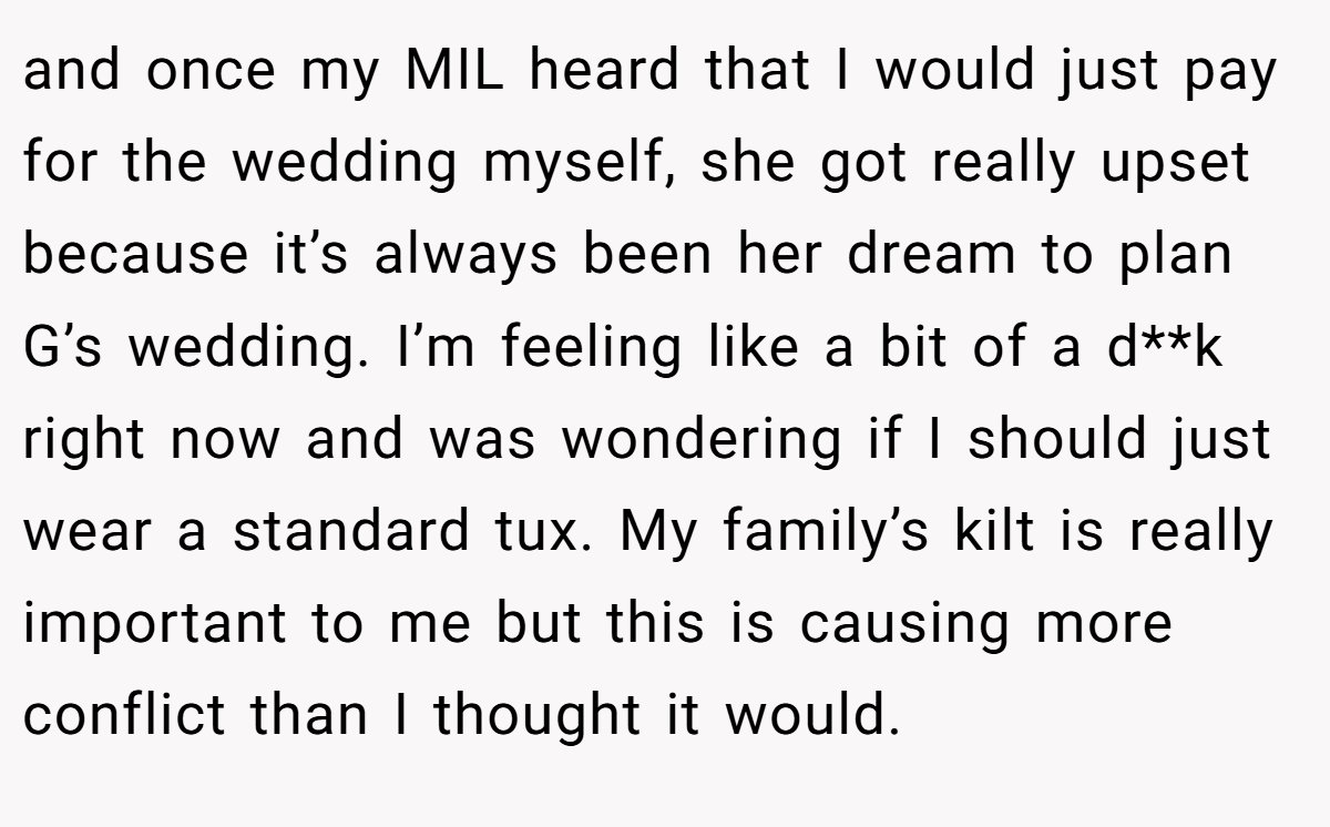 and once my MIL heard that I would just pay for the wedding myself, she got really upset because it’s always been her dream to plan G’s wedding. I’m feeling like a bit of a d**k right now and was wondering if I should just wear a standard tux. My family’s kilt is really important to me but this is causing more conflict than I thought it would.