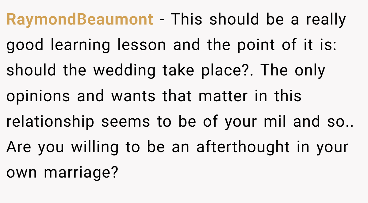 RaymondBeaumont − This should be a really good learning lesson and the point of it is: should the wedding take place?. The only opinions and wants that matter in this relationship seems to be of your mil and so.. Are you willing to be an afterthought in your own marriage?