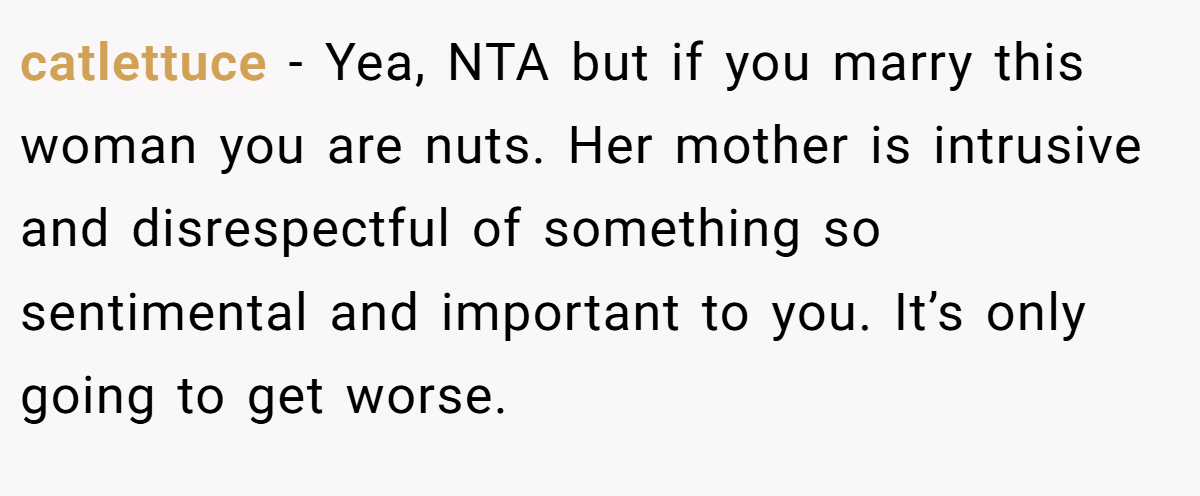 catlettuce − Yea, NTA but if you marry this woman you are nuts. Her mother is intrusive and disrespectful of something so sentimental and important to you. It’s only going to get worse.