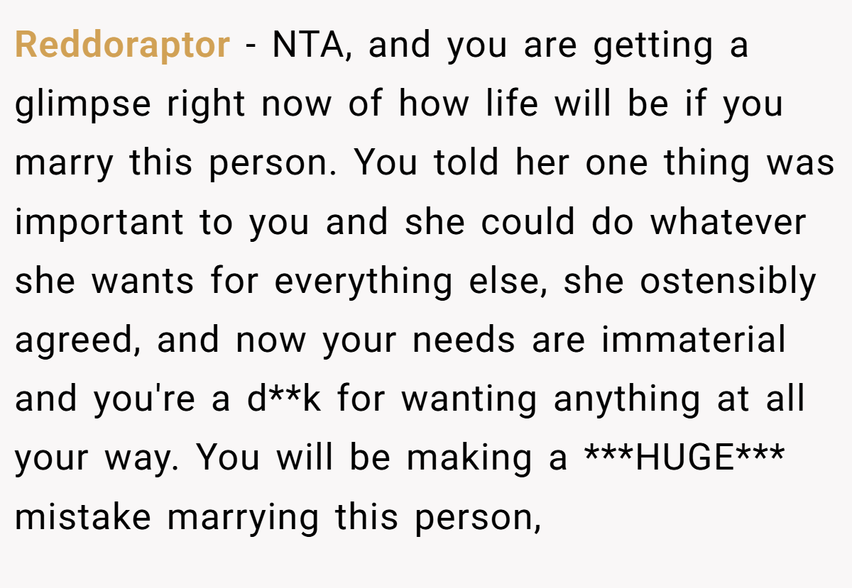 Reddoraptor − NTA, and you are getting a glimpse right now of how life will be if you marry this person. You told her one thing was important to you and she could do whatever she wants for everything else, she ostensibly agreed, and now your needs are immaterial and you're a d**k for wanting anything at all your way. You will be making a ***HUGE*** mistake marrying this person,