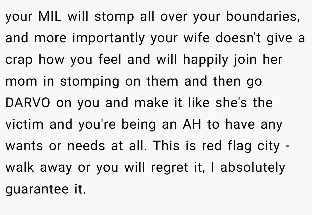 your MIL will stomp all over your boundaries, and more importantly your wife doesn't give a crap how you feel and will happily join her mom in stomping on them and then go DARVO on you and make it like she's the victim and you're being an AH to have any wants or needs at all. This is red flag city - walk away or you will regret it, I absolutely guarantee it.