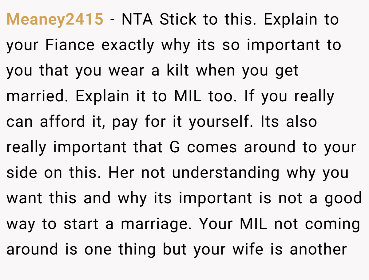 Meaney2415 − NTA Stick to this. Explain to your Fiance exactly why its so important to you that you wear a kilt when you get married. Explain it to MIL too. If you really can afford it, pay for it yourself. Its also really important that G comes around to your side on this. Her not understanding why you want this and why its important is not a good way to start a marriage. Your MIL not coming around is one thing but your wife is another