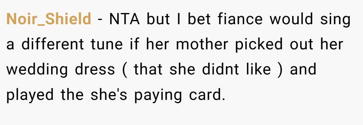 Noir_Shield − NTA but I bet fiance would sing a different tune if her mother picked out her wedding dress ( that she didnt like ) and played the she's paying card.
