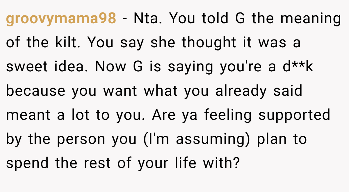 groovymama98 − Nta. You told G the meaning of the kilt. You say she thought it was a sweet idea. Now G is saying you're a d**k because you want what you already said meant a lot to you. Are ya feeling supported by the person you (I'm assuming) plan to spend the rest of your life with?
